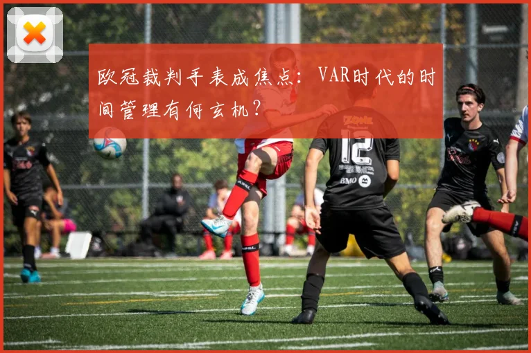 欧冠裁判手表成焦点：VAR时代的时间管理有何玄机？