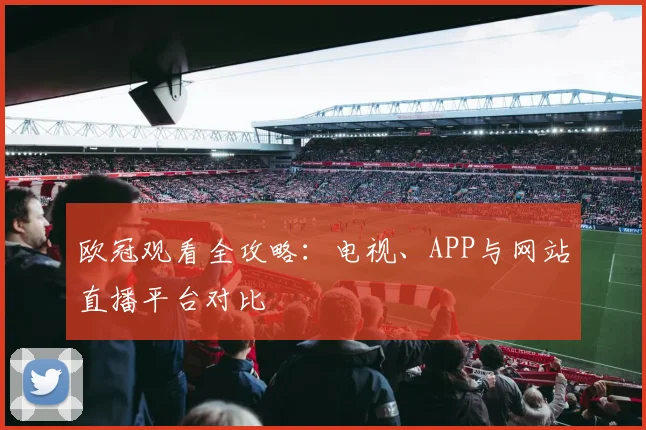 欧冠观看全攻略：电视、APP与网站直播平台对比