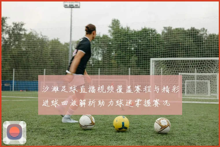 沙滩足球直播视频覆盖赛程与精彩进球回放解析助力球迷掌握赛况