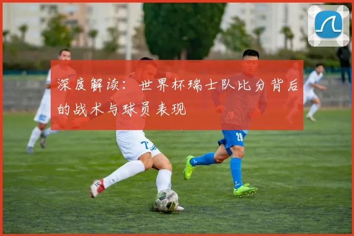 深度解读：世界杯瑞士队比分背后的战术与球员表现