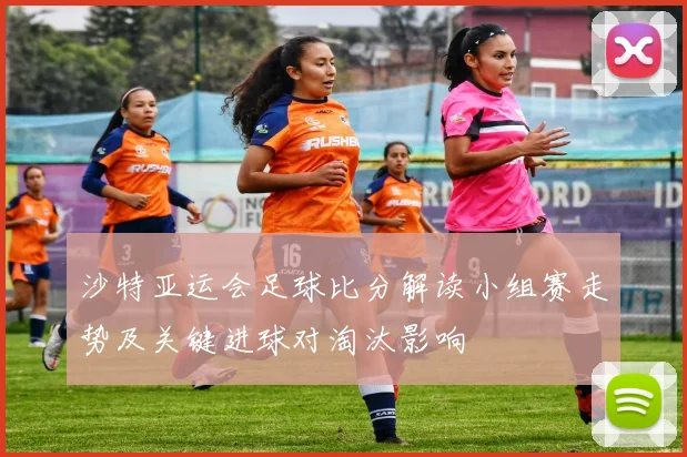 沙特亚运会足球比分解读小组赛走势及关键进球对淘汰影响