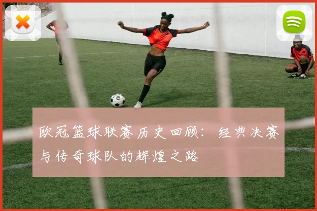 欧冠篮球联赛历史回顾：经典决赛与传奇球队的辉煌之路