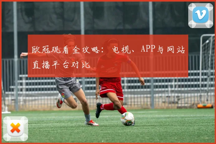欧冠观看全攻略：电视、APP与网站直播平台对比