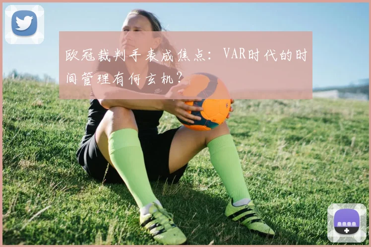 欧冠裁判手表成焦点：VAR时代的时间管理有何玄机？