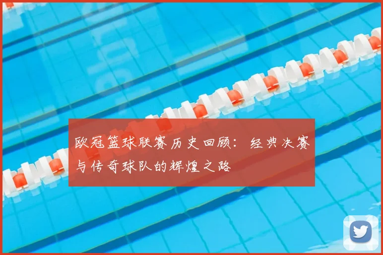 欧冠篮球联赛历史回顾：经典决赛与传奇球队的辉煌之路