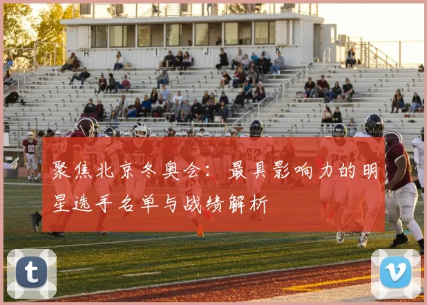 聚焦北京冬奥会：最具影响力的明星选手名单与战绩解析