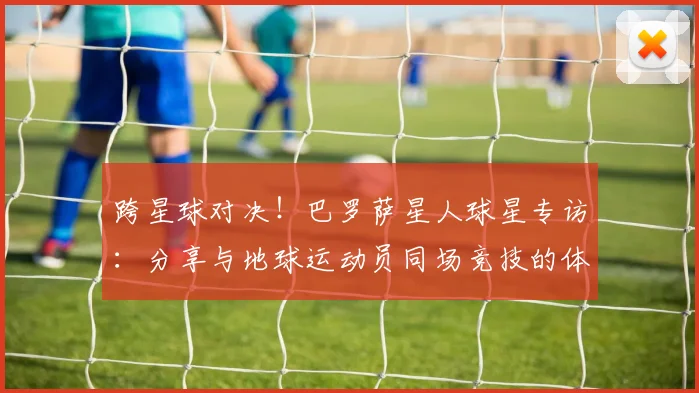 跨星球对决！巴罗萨星人球星专访：分享与地球运动员同场竞技的体验
