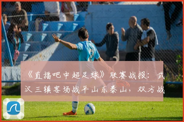 《直播吧中超足球》联赛战报：武汉三镇客场战平山东泰山，双方战术对抗与关键进球回顾