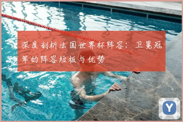 深度剖析法国世界杯阵容：卫冕冠军的阵容短板与优势