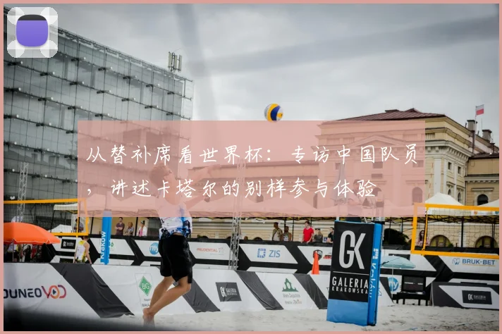 从替补席看世界杯:专访中国队员,讲述卡塔尔的别样参与体验