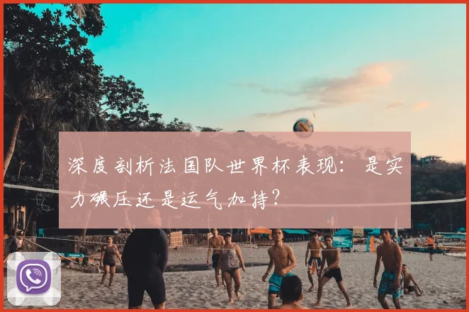 深度剖析法国队世界杯表现：是实力碾压还是运气加持？