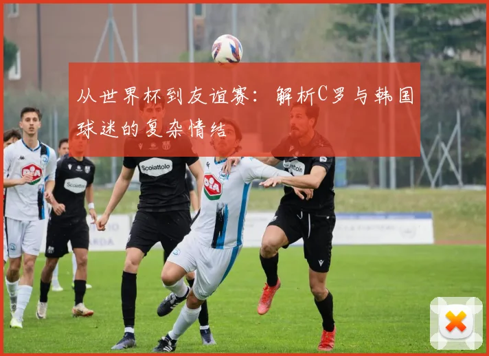 从世界杯到友谊赛：解析C罗与韩国球迷的复杂情结