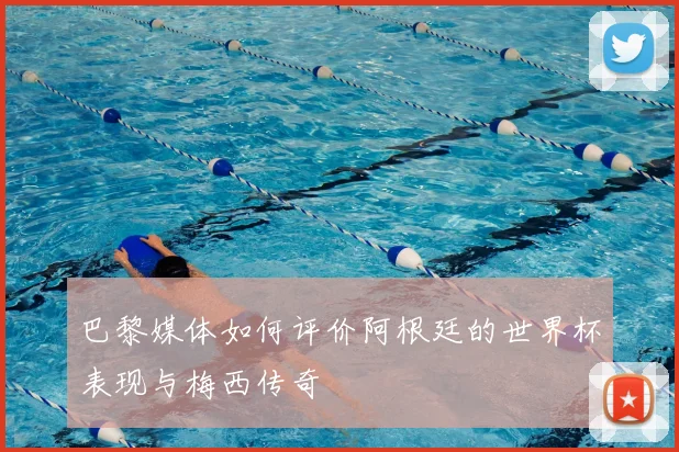 巴黎媒体如何评价阿根廷的世界杯表现与梅西传奇