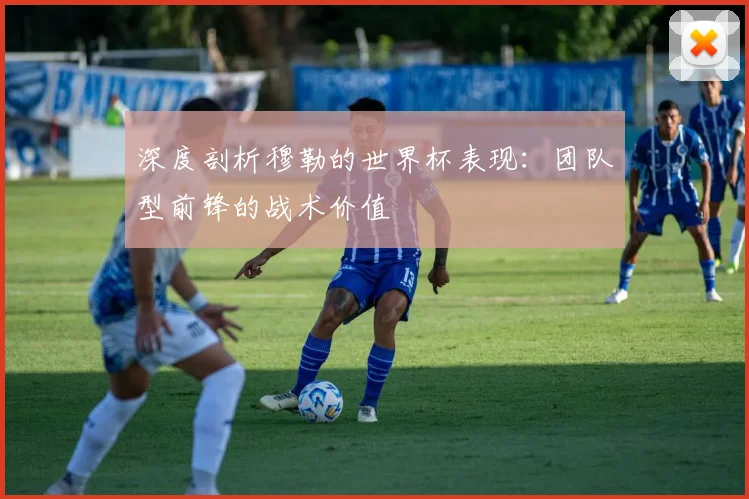 深度剖析穆勒的世界杯表现：团队型前锋的战术价值