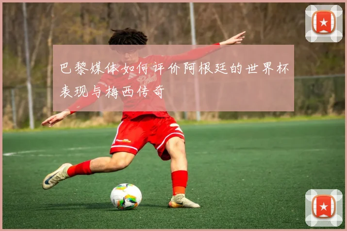 巴黎媒体如何评价阿根廷的世界杯表现与梅西传奇