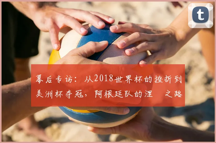 幕后专访：从2018世界杯的挫折到美洲杯夺冠，阿根廷队的涅槃之路