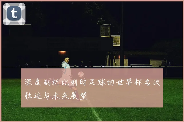 深度剖析比利时足球的世界杯名次轨迹与未来展望