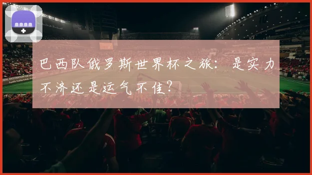 巴西队俄罗斯世界杯之旅：是实力不济还是运气不佳？