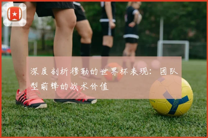 深度剖析穆勒的世界杯表现：团队型前锋的战术价值