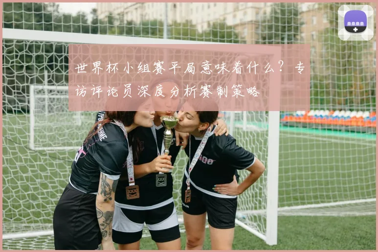 世界杯小组赛平局意味着什么？专访评论员深度分析赛制策略