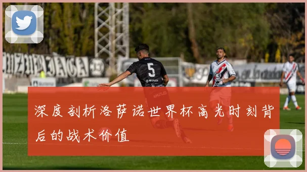 深度剖析洛萨诺世界杯高光时刻背后的战术价值