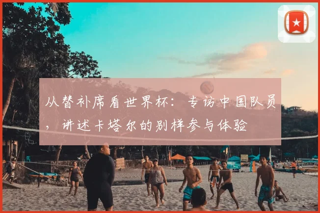 从替补席看世界杯:专访中国队员,讲述卡塔尔的别样参与体验